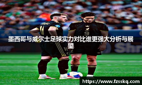 墨西哥与威尔士足球实力对比谁更强大分析与展望